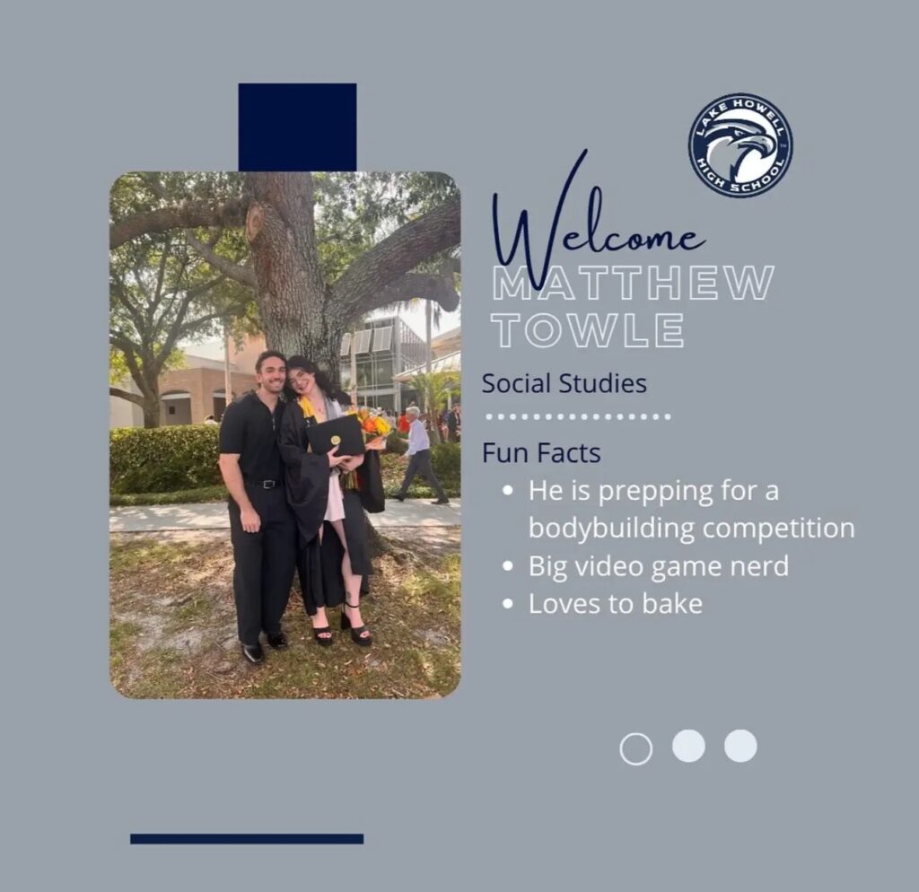 Graphic created showing Matthew and a female friend. The graphic shows Lake Howell High School’s logo, and says, “Welcome Matthew Towle, Social Studies, Fun Facts: He is prepping for a bodybuilding competition, he is a big video game nerd and loves to bake.